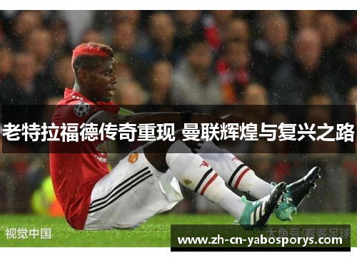 老特拉福德传奇重现 曼联辉煌与复兴之路