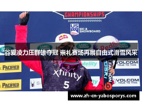 谷爱凌力压群雄夺冠 崇礼赛场再展自由式滑雪风采